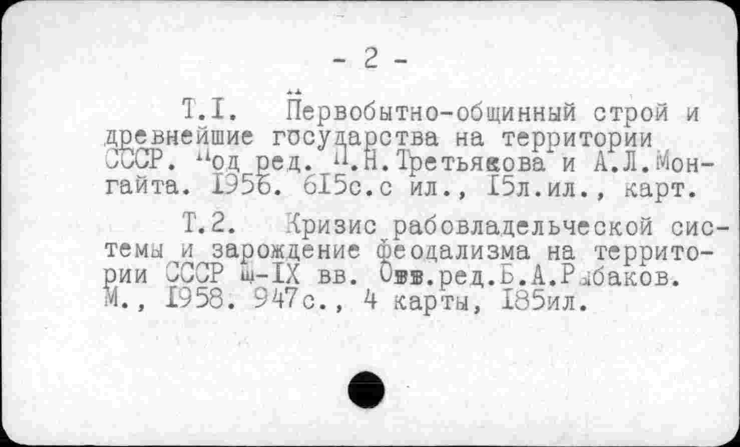 ﻿- 2 -
T.I. Первобытно-общинный строй и .древнейшие государства на территории СССР. нод ред. “.Н. Третьякова и А.Л.Мон-гайта. 1956. 615с.с ил., £5л.ил., карт.
Т.2. Кризис рабовладельческой системы ^зарождение феодализма на территории СССР ш-1Х вв. О®».ред.Б.А,Рыбаков.
М., 1958. 947с., 4 карты, 185ил.